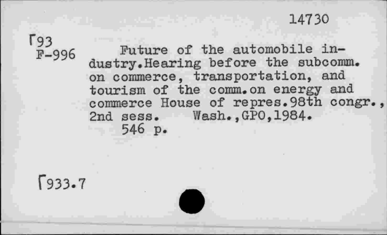 ﻿14730
f93
P-996
Future of the automobile industry. Hearing before the subcomm, on commerce, transportation, and tourism of the comm.on energy and commerce House of repres.98th congr., 2nd sess. Wash.,GPO,1984.
546 p.
f933.7